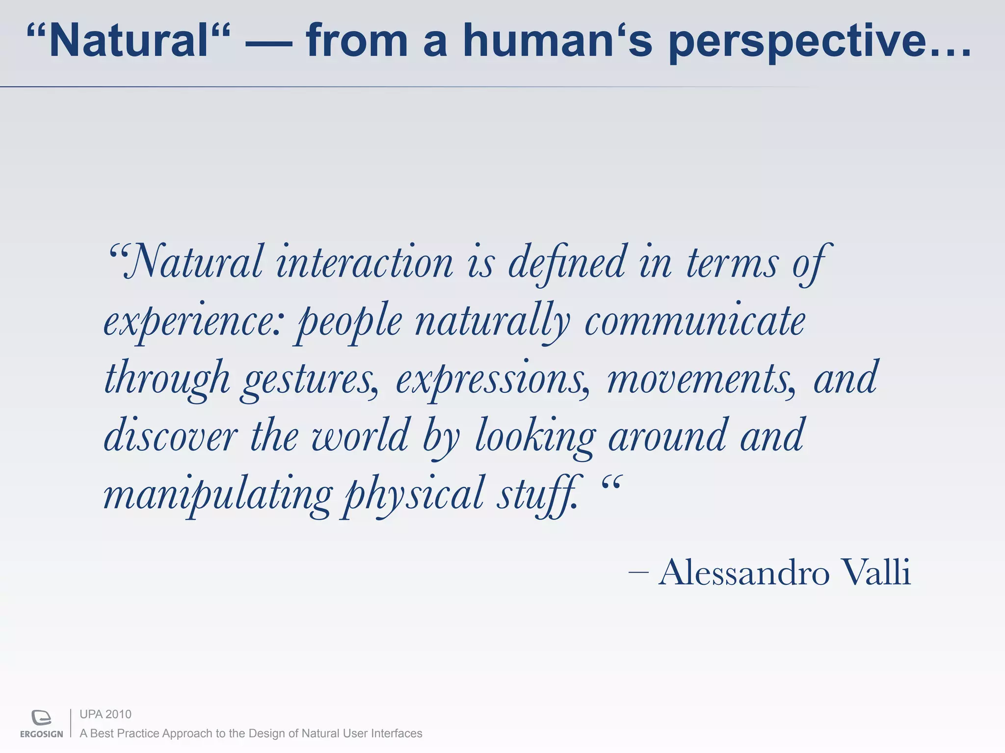 “Natural“ — from a human‘s perspective…



      “Natural interaction is deﬁned in terms of
      experience: people naturally communicate
      through gestures, expressions, movements, and
      discover the world by looking around and
      manipulating physical stuff. “
                                                                      – Alessandro Valli


  UPA 2010
  A Best Practice Approach to the Design of Natural User Interfaces
 
