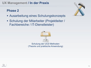 UX Management / In der Praxis
19
Phase 2
• Ausarbeitung eines Schulungskonzepts
• Schulung der Mitarbeiter (Projektleiter /
Fachbereiche / IT-Dienstleister)
Schulung der UCD Methoden
(Theorie und praktische Anwendung)
 