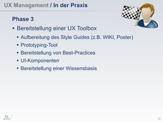 UX Management / In der Praxis
22
Phase 3
• Bereitstellung einer UX Toolbox
• Aufbereitung des Style Guides (z.B. WIKI, Poster)
• Prototyping-Tool
• Bereitstellung von Best-Practices
• UI-Komponenten
• Bereitstellung einer Wissensbasis
 