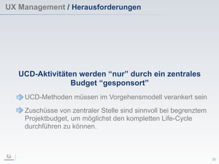 UX Management / Herausforderungen
30
UCD-Aktivitäten werden “nur” durch ein zentrales
Budget “gesponsort”
UCD-Methoden müssen im Vorgehensmodell verankert sein
Zuschüsse von zentraler Stelle sind sinnvoll bei begrenztem
Projektbudget, um möglichst den kompletten Life-Cycle
durchführen zu können.
 