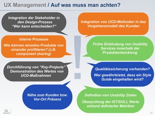 !
UX Management / Auf was muss man achten?
31
Interne Prozesse
Wie können einzelne Produkte von
einander profitieren? (z.B.
component sharing)
Definition von Usability Zielen
Überprüfung der IST/SOLL Werte
anhand definierter Metriken
Qualitätssicherung vorhanden?
Wer gewährleistet, dass ein Style
Guide eingehalten wird?
Frühe Einbindung von Usability
Services innerhalb der
Produktentwicklung
Integration der Stakeholder in
den Design-Prozess
“Wer kann entscheiden?”
Nähe zum Kunden bzw.
Vor-Ort Präsenz
Durchführung von “Key-Projects”
Demonstration des Wertes von
UCD-Maßnahmen
Integration von UCD-Methoden in das
Vorgehensmodell des Kunden
 