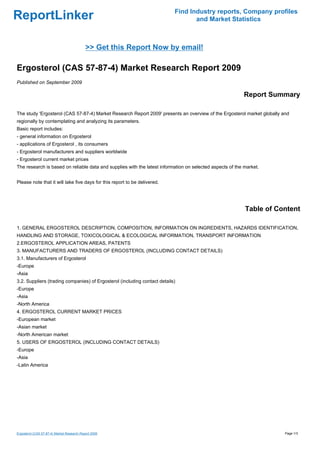 Find Industry reports, Company profiles
ReportLinker                                                                      and Market Statistics



                                            >> Get this Report Now by email!

Ergosterol (CAS 57-87-4) Market Research Report 2009
Published on September 2009

                                                                                                          Report Summary

The study 'Ergosterol (CAS 57-87-4) Market Research Report 2009' presents an overview of the Ergosterol market globally and
regionally by contemplating and analyzing its parameters.
Basic report includes:
- general information on Ergosterol
- applications of Ergosterol , its consumers
- Ergosterol manufacturers and suppliers worldwide
- Ergosterol current market prices
The research is based on reliable data and supplies with the latest information on selected aspects of the market.


Please note that it will take five days for this report to be delivered.




                                                                                                           Table of Content

1. GENERAL ERGOSTEROL DESCRIPTION, COMPOSITION, INFORMATION ON INGREDIENTS, HAZARDS IDENTIFICATION,
HANDLING AND STORAGE, TOXICOLOGICAL & ECOLOGICAL INFORMATION, TRANSPORT INFORMATION
2.ERGOSTEROL APPLICATION AREAS, PATENTS
3. MANUFACTURERS AND TRADERS OF ERGOSTEROL (INCLUDING CONTACT DETAILS)
3.1. Manufacturers of Ergosterol
-Europe
-Asia
3.2. Suppliers (trading companies) of Ergosterol (including contact details)
-Europe
-Asia
-North America
4. ERGOSTEROL CURRENT MARKET PRICES
-European market
-Asian market
-North American market
5. USERS OF ERGOSTEROL (INCLUDING CONTACT DETAILS)
-Europe
-Asia
-Latin America




Ergosterol (CAS 57-87-4) Market Research Report 2009                                                                     Page 1/3
 