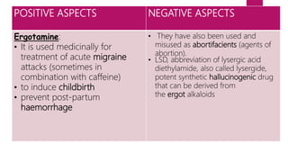 POSITIVE ASPECTS NEGATIVE ASPECTS
Ergotamine:
• It is used medicinally for
treatment of acute migraine
attacks (sometimes in
combination with caffeine)
• to induce childbirth
• prevent post-partum
haemorrhage
• They have also been used and
misused as abortifacients (agents of
abortion).
• LSD, abbreviation of lysergic acid
diethylamide, also called lysergide,
potent synthetic hallucinogenic drug
that can be derived from
the ergot alkaloids
 