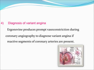 4) Diagnosis of variant angina
Ergonovine produces prompt vasoconstriction during
coronary angiography to diagnose variant angina if
reactive segments of coronary arteries are present.
 