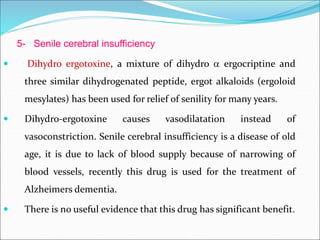 5- Senile cerebral insufficiency
 Dihydro ergotoxine, a mixture of dihydro  ergocriptine and
three similar dihydrogenated peptide, ergot alkaloids (ergoloid
mesylates) has been used for relief of senility for many years.
 Dihydro-ergotoxine causes vasodilatation instead of
vasoconstriction. Senile cerebral insufficiency is a disease of old
age, it is due to lack of blood supply because of narrowing of
blood vessels, recently this drug is used for the treatment of
Alzheimers dementia.
 There is no useful evidence that this drug has significant benefit.
 
