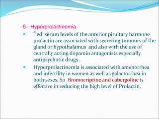 6- Hyperprolactinemia
 ed serum levels of the anterior pituitary harmone
prolactin are associated with secreting tumours of the
gland or hypothalamus and also with the use of
centrally acting dopamin antagonists especially
antipsychotic drugs .
 Hyperprolactinemia is associated with amenorrhea
and infertility in women as well as galactorrhea in
both sexes. So Bromocriptine and cabergoline is
effective in reducing the high level of Prolactin.
 