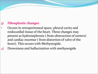 3) Fibroplastic changes:
• Occurs in retroperitoneal space, pleural cavity and
endocardial tissue of the heart. These changes may
present as hydronephrosis ( from obstruction of ureters)
and cardiac murmur ( from distortion of valve of the
heart). This occurs with Methysergide.
4) Drowsiness and hallucination with methysergide
 