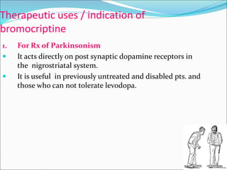 Therapeutic uses / indication of
bromocriptine
1. For Rx of Parkinsonism
 It acts directly on post synaptic dopamine receptors in
the nigrostriatal system.
 It is useful in previously untreated and disabled pts. and
those who can not tolerate levodopa.
 