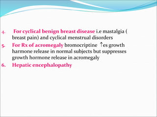 4. For cyclical benign breast disease i.e mastalgia (
breast pain) and cyclical menstrual disorders
5. For Rx of acromegaly bromocriptine es growth
harmone release in normal subjects but suppresses
growth hormone release in acromegaly
6. Hepatic encephalopathy
 