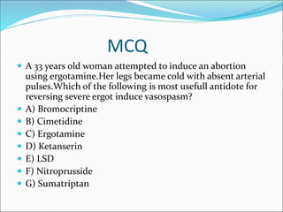MCQ
 A 33 years old woman attempted to induce an abortion
using ergotamine.Her legs became cold with absent arterial
pulses.Which of the following is most usefull antidote for
reversing severe ergot induce vasospasm?
 A) Bromocriptine
 B) Cimetidine
 C) Ergotamine
 D) Ketanserin
 E) LSD
 F) Nitroprusside
 G) Sumatriptan
 