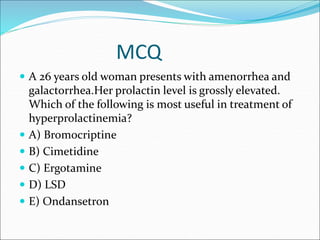 MCQ
 A 26 years old woman presents with amenorrhea and
galactorrhea.Her prolactin level is grossly elevated.
Which of the following is most useful in treatment of
hyperprolactinemia?
 A) Bromocriptine
 B) Cimetidine
 C) Ergotamine
 D) LSD
 E) Ondansetron
 