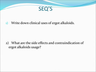 SEQ’S
1) Write down clinical uses of ergot alkaloids.
2) What are the side effects and contraindication of
ergot alkaloids usage?
 