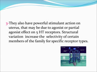 3-They also have powerful stimulant action on
uterus, that may be due to agonist or partial
agonist effect on 5 HT receptors. Structural
variation increase the selectivity of certain
members of the family for specific receptor types.
 