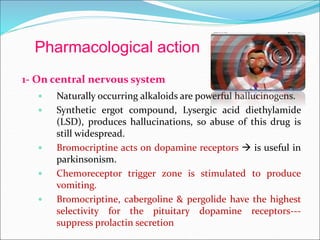 Pharmacological action
1- On central nervous system
 Naturally occurring alkaloids are powerful hallucinogens.
 Synthetic ergot compound, Lysergic acid diethylamide
(LSD), produces hallucinations, so abuse of this drug is
still widespread.
 Bromocriptine acts on dopamine receptors  is useful in
parkinsonism.
 Chemoreceptor trigger zone is stimulated to produce
vomiting.
 Bromocriptine, cabergoline & pergolide have the highest
selectivity for the pituitary dopamine receptors---
suppress prolactin secretion
 