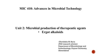 MIC 410: Advances in Microbial Technology
Unit 2: Microbial production of therapeutic agents
• Ergot alkaloids
-Dhritiksha M. Baria
(PhD research scholar)
Department of Microbiology and
biotechnology, Gujarat University,
Ahmedabad
 