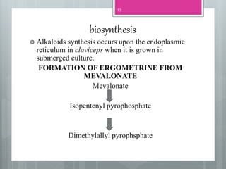 biosynthesis
 Alkaloids synthesis occurs upon the endoplasmic
reticulum in claviceps when it is grown in
submerged culture.
FORMATION OF ERGOMETRINE FROM
MEVALONATE
Mevalonate
Isopentenyl pyrophosphate
Dimethylallyl pyrophsphate
13
 