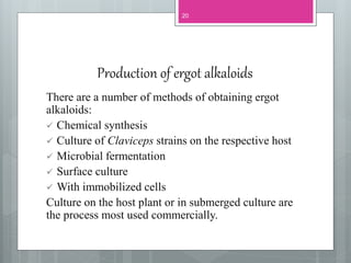 Production of ergot alkaloids
There are a number of methods of obtaining ergot
alkaloids:
 Chemical synthesis
 Culture of Claviceps strains on the respective host
 Microbial fermentation
 Surface culture
 With immobilized cells
Culture on the host plant or in submerged culture are
the process most used commercially.
20
 