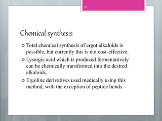 Chemical synthesis
 Total chemical synthesis of ergot alkaloids is
possible, but currently this is not cost-effective.
 Lysergic acid which is produced fermentatively
can be chemically transformed into the desired
alkaloids.
 Ergoline derivatives used medically using this
method, with the exception of peptide bonds.
21
 