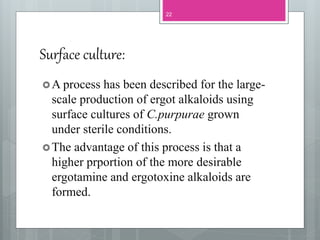 Surface culture:
A process has been described for the large-
scale production of ergot alkaloids using
surface cultures of C.purpurae grown
under sterile conditions.
The advantage of this process is that a
higher prportion of the more desirable
ergotamine and ergotoxine alkaloids are
formed.
22
 