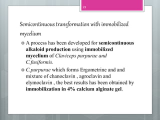 Semicontinuous transformation with immobilized
mycelium
23
 A process has been developed for semicontinuous
alkaloid production using immobilized
mycelium of Claviceps purpurae and
C.fusiformis.
 C.purpurae which forms Ergometrine and and
mixture of chanoclavin , agroclavin and
elymoclavin , the best results has been obtained by
immobilization in 4% calcium alginate gel.
 
