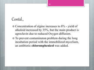 Contd.,
24
 Concentration of algine increases to 8% - yield of
alkaloid increased by 35%, but the main product is
agroclavin due to reduced Oxygen diffusion.
 To prevent contaminaton problem during the long
incubation period with the immobilized mycelium,
an antibiotic chloromphenicol was added.
 