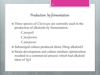 Production by fermentation
 Three species of Claviceps are currently used in the
production of alkaloids by fermentation.
C.paspali
C.fusiformis
C.purpurae
 Submerged culture produced about 20mg alkaloid/l
 Strain development and culture medium optimization
resulted in a commercial process which had alkaloid
titres of 5g/l
25
 