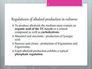 Regulationn of alkaloid production in cultures:
 To produce alkaloids the medium must contain an
organic acid of the TCAcycle or a related
compound as well as carbohydrate.
 Mannitol and succinate : production of lysergic
acid.
 Sucrose and citrate : production of Ergotamine and
Ergocristine.
 Ergot alkaloid production exhibits a typical
phosphate regulation.
27
 