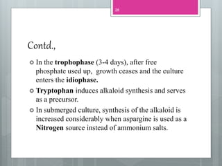 Contd.,
 In the trophophase (3-4 days), after free
phosphate used up, growth ceases and the culture
enters the idiophase.
 Tryptophan induces alkaloid synthesis and serves
as a precursor.
 In submerged culture, synthesis of the alkaloid is
increased considerably when aspargine is used as a
Nitrogen source instead of ammonium salts.
28
 