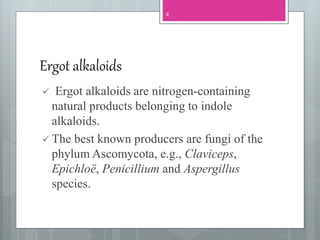 Ergot alkaloids
 Ergot alkaloids are nitrogen-containing
natural products belonging to indole
alkaloids.
 The best known producers are fungi of the
phylum Ascomycota, e.g., Claviceps,
Epichloë, Penicillium and Aspergillus
species.
4
 