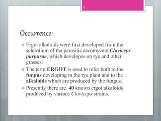Occurrence:
 Ergot alkaloids were first developed from the
sclerotium of the parasitic ascomycete Claviceps
purpurae, which developes on rye and other
grasses.
 The term ERGOT is used to refer both to the
fungus developing in the rye plant and to the
alkaloids which are produced by the fungus.
 Presently there are 40 known ergot alkaloids
produced by various Claviceps strains.
5
 