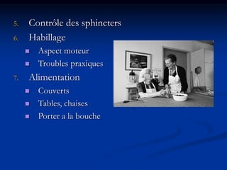 5. Contrôle des sphincters
6. Habillage
 Aspect moteur
 Troubles praxiques
7. Alimentation
 Couverts
 Tables, chaises
 Porter a la bouche
 