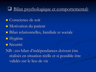  Bilan psychologique et comportemental:
 Conscience de soit
 Motivation du patient
 Bilan relationnelles, familiale et sociale
 Hygiène
 Sécurité
NB : ces bilan d’indépendances doivent être
réalisés en situation réelle et si possible être
validés sur le lieu de vie
 