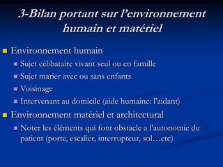 3-Bilan portant sur l’environnement
humain et matériel
 Environnement humain
 Sujet célibataire vivant seul ou en famille
 Sujet marier avec ou sans enfants
 Voisinage
 Intervenant au domicile (aide humaine: l’aidant)
 Environnement matériel et architectural
 Noter les éléments qui font obstacle a l’autonomie du
patient (porte, escalier, interrupteur, sol…etc)
 