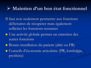  Maintien d’un bon état fonctionnel
Il faut non seulement permettre aux fonctions
déficitaires de récupérer mais également
solliciter les fonctions restantes
 Une activité globale permet un entretien des
autres fonctions
 Bonne installation du patient (alité ou FR)
 Conseils d’économie articulaire (PR, lombalgie,
prothèse)
 