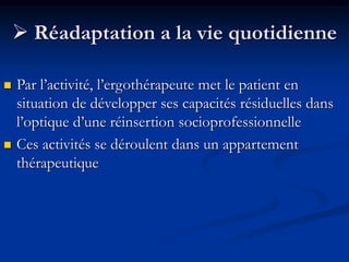  Réadaptation a la vie quotidienne
 Par l’activité, l’ergothérapeute met le patient en
situation de développer ses capacités résiduelles dans
l’optique d’une réinsertion socioprofessionnelle
 Ces activités se déroulent dans un appartement
thérapeutique
 