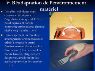  Réadaptation de l’environnement
matériel
 Les aides techniques sont
conçues et fabriquées par
l’ergothérapeute quand il n’existe
pas d’équivalent dans le
commerce (stylo adapté, chausse
pied a long manche …etc.)
 L’aménagement du mobilier,
aménagement architecturaux et
urbain : nécessaire quand
l’environnement fait obstacle a
l’autonomie (plan de travail de
bonne hauteur, élargissement
des portes, amélioration des
accès, suppression des marches
…etc.)
 