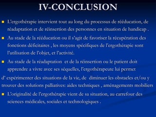 IV-CONCLUSION
 L’ergothérapie intervient tout au long du processus de rééducation, de
réadaptation et de réinsertion des personnes en situation de handicap .
 Au stade de la rééducation ou il s’agit de favoriser la récupération des
fonctions déficitaires , les moyens spécifiques de l’ergothérapie sont
l’utilisation de l’objet, et l’activité.
 Au stade de la réadaptation et de la réinsertion ou le patient doit
apprendre a vivre avec ses séquelles, l’ergothérapeute lui permet
d’ expérimenter des situations de la vie, de diminuer les obstacles et/ou y
trouver des solutions palliatives: aides techniques , aménagements mobiliers
 L’originalité de l’ergothérapie vient de sa situation, au carrefour des
sciences médicales, sociales et technologiques .
 