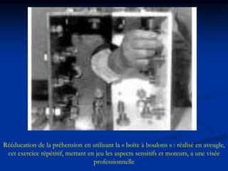 Rééducation de la préhension en utilisant la « boîte à boulons » : réalisé en aveugle,
cet exercice répétitif, mettant en jeu les aspects sensitifs et moteurs, a une visée
professionnelle
 