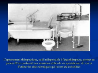 L'appartement thérapeutique, outil indispensable à l'ergothérapeute, permet au
patient d'être confronté aux situations réelles de vie quotidienne, de voir et
d'utiliser les aides techniques qui lui ont été conseillées
 