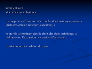 intervient sur :
•les déficiences physiques ;
•participe à la rééducation des troubles des fonctions supérieures
(mémoire, apraxie, fonctions exécutives) ;
•à un rôle déterminant dans le choix des aides techniques, la
réalisation ou l’adaptation de certaines d’entre elles ;
•confectionne des orthèses de main
 
