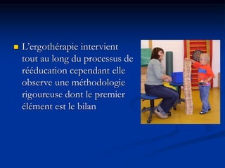  L’ergothérapie intervient
tout au long du processus de
rééducation cependant elle
observe une méthodologie
rigoureuse dont le premier
élément est le bilan
 