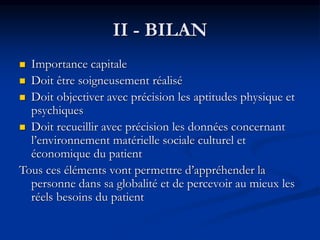  Importance capitale
 Doit être soigneusement réalisé
 Doit objectiver avec précision les aptitudes physique et
psychiques
 Doit recueillir avec précision les données concernant
l’environnement matérielle sociale culturel et
économique du patient
Tous ces éléments vont permettre d’appréhender la
personne dans sa globalité et de percevoir au mieux les
réels besoins du patient
II - BILAN
 