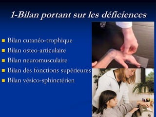 1-Bilan portant sur les déficiences
 Bilan cutanéo-trophique
 Bilan osteo-articulaire
 Bilan neuromusculaire
 Bilan des fonctions supérieures
 Bilan vésico-sphinctérien
 