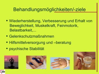 Behandlungsmöglichkeiten/-ziele

 Wiederherstellung, Verbesserung und Erhalt von
  Beweglichkeit, Muskelkraft, Feinmotorik,
  Belastbarkeit,...
 Gelenkschutzmaßnahmen
 Hilfsmittelversorgung und –beratung
 psychische Stabilität
 