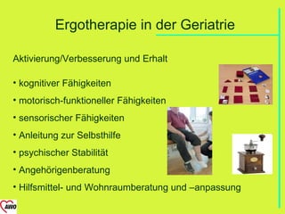 Ergotherapie in der Geriatrie

Aktivierung/Verbesserung und Erhalt

• kognitiver Fähigkeiten
• motorisch-funktioneller Fähigkeiten
• sensorischer Fähigkeiten
• Anleitung zur Selbsthilfe
• psychischer Stabilität
• Angehörigenberatung
• Hilfsmittel- und Wohnraumberatung und –anpassung
 