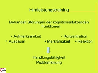 Hirnleistungstraining

  Behandelt Störungen der kognitionsstützenden
                   Funktionen

    Aufmerksamkeit           Konzentration
 Ausdauer           Merkfähigkeit  Reaktion



               Handlungsfähigkeit
                Problemlösung
 