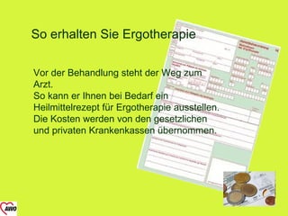 So erhalten Sie Ergotherapie

Vor der Behandlung steht der Weg zum
Arzt.
So kann er Ihnen bei Bedarf ein
Heilmittelrezept für Ergotherapie ausstellen.
Die Kosten werden von den gesetzlichen
und privaten Krankenkassen übernommen.
 