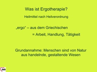 Was ist Ergotherapie?
    Heilmittel nach Heilverordnung


„ergo“ – aus dem Griechischen
         = Arbeit, Handlung, Tätigkeit



Grundannahme: Menschen sind von Natur
   aus handelnde, gestaltende Wesen
 