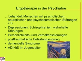 Ergotherapie in der Psychiatrie

... behandelt Menschen mit psychotischen,
   neurotischen und psychosomatischen Störungen
   z.B.
• Depressionen, Schizophrenien, wahnhafte
   Störungen
• Persönlichkeits- und Verhaltensstörungen
• posttraumatische Belastungsstörung
• dementielle Syndrome
• AD(H)S im Jugendalter
 