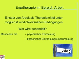 Ergotherapie im Bereich Arbeit

  Einsatz von Arbeit als Therapiemittel unter
  möglichst wirklichkeitsnahen Bedingungen

               Wer wird behandelt?
Menschen mit          psychischer Erkrankung
                      körperlicher Erkrankung/Einschränkung
 
